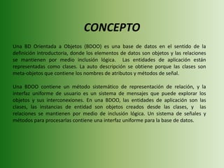 CONCEPTOUna BD Orientada a Objetos (BDOO) es una base de datos en el sentido de la definición introductoria, donde los elementos de datos son objetos y las relaciones se mantienen por medio inclusión lógica.  Las entidades de aplicación están representadas como clases. La auto descripción se obtiene porque las clases son meta-objetos que contiene los nombres de atributos y métodos de señal. Una BDOO contiene un método sistemático de representación de relación, y la interfaz uniforme de usuario es un sistema de mensajes que puede explorar los objetos y sus interconexiones. En una BDOO, las entidades de aplicación son las clases, las instancias de entidad son objetos creados desde las clases, y  las relaciones se mantienen por medio de inclusión lógica. Un sistema de señales y métodos para procesarlas contiene una interfaz uniforme para la base de datos.   