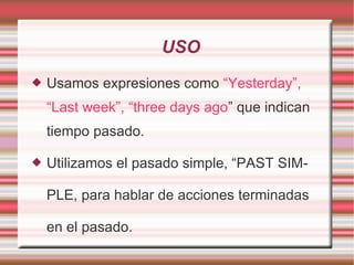 USO Usamos expresiones como  “Yesterday”,   “Last week”, “three days ago ” que indican tiempo pasado. Utilizamos el pasado simple, “PAST SIMPLE, para hablar de acciones terminadas en el pasado. 