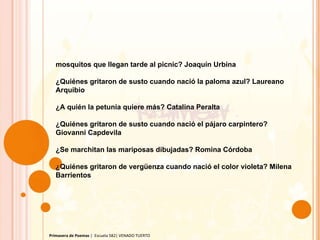 Primavera de Poemas  |  Escuela 582| VENADO TUERTO mosquitos que llegan tarde al picnic? Joaquín Urbina ¿Quiénes gritaron de susto cuando nació la paloma azul? Laureano Arquibio ¿A quién la petunia quiere más? Catalina Peralta ¿Quiénes gritaron de susto cuando nació el pájaro carpintero? Giovanni Capdevila ¿Se marchitan las mariposas dibujadas? Romina Córdoba ¿Quiénes gritaron de vergüenza cuando nació el color violeta? Milena Barrientos 