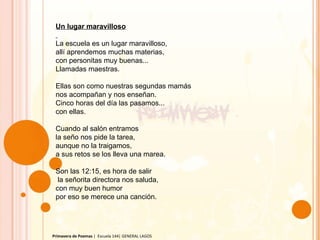 Primavera de Poemas  |  Escuela 144| GENERAL LAGOS Un lugar maravilloso   La escuela es un lugar maravilloso,  allí aprendemos muchas materias, con personitas muy buenas... Llamadas maestras.   Ellas son como nuestras segundas mamás nos acompañan y nos enseñan. Cinco horas del día las pasamos... con ellas.   Cuando al salón entramos la seño nos pide la tarea, aunque no la traigamos, a sus retos se los lleva una marea.   Son las 12:15, es hora de salir   la señorita directora nos saluda, con muy buen humor por eso se merece una canción. 