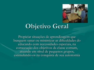 Objetivo Geral Propiciar situações de aprendizagem que busquem sanar ou minimizar as dificuldades do educando com necessidades especiais, na consecução dos objetivos da classe comum, atuando em nível de pequenos grupos, estimulando-os na conquista de sua autonomia