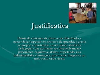 Justificativa Diante da existência de alunos com dificuldades e necessidades especiais no processo de aprender, a escola se propõe a oportunizar a esses alunos atividades pedagógicas que permitam seu desenvolvimento psicomotor, cognitivo e afetivo, respeitando suas individualidades e limitações, procurando integrá-los ao meio social onde vivem.