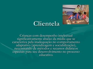 Clientela Crianças com desempenho intelectual significativamente abaixo da média que se caracteriza pela inadequação no comportamento adaptativo (aprendizagem e sociabilização), necessitando de métodos e recursos didáticos especiais para seu desenvolvimento no processo educativo.