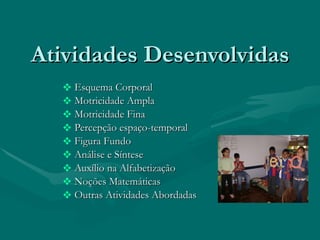 Atividades Desenvolvidas Esquema Corporal Motricidade Ampla Motricidade Fina Percepção espaço-temporal Figura Fundo Análise e Síntese Auxílio na Alfabetização Noções Matemáticas Outras Atividades Abordadas