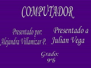 COMPUTADOR Presentado por: Alejandra Villamizar P. Presentado a: Julian Vega Grado: 9ºb 