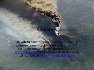 volcanes

 Un volcán constituye el único conducto que
 pone en comunicación directa la superficie
  terrestre con los niveles profundos de la
corteza terrestre. La palabra volcán se derivó
  del nombre del dios mitológico Vulcano
 