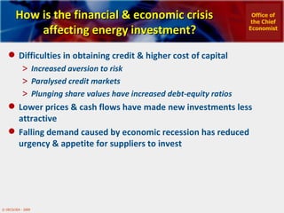 How is the financial & economic crisis affecting energy investment? Difficulties in obtaining credit & higher cost of capital Increased aversion to risk Paralysed credit markets Plunging share values have increased debt-equity ratios  Lower prices & cash flows have made new investments less attractive Falling demand caused by economic recession has reduced urgency & appetite for suppliers to invest Office of the Chief Economist 