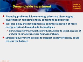 Demand-side investment Financing problems & lower energy prices are discouraging investment in replacing energy-consuming capital stock  Will also delay the development & commercialisation of more energy-efficient demand-side technologies Car manufacturers are particularly badly placed to invest because of a slump in car sales & severe financial problems Stronger government policies to support energy efficiency could redress the balance  Office of the Chief Economist 