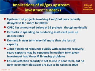 Implications of oil/gas upstream investment cutbacks Upstream oil projects involving 2 mb/d of peak capacity delayed so far, more to follow? OPEC has announced delays at 35 projects, though no details Cutbacks in spending on producing assets will push up decline rates Demand in near term may fall more than the loss of capacity… … but if demand rebounds quickly with economic recovery, spare capacity may be squeezed in medium term given investment lead times & financing problems LNG liquefaction capacity is set to rise in near term, but no new investment decisions are due to be taken in 2009 Office of the Chief Economist 