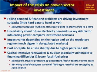 Impact of the crisis on power-sector investment Falling demand & financing problems are driving investment cutbacks (little hard data to hand as yet) Equipment suppliers (turbines etc) report a drop in orders of up to a third Uncertainty about future electricity demand is a key risk factor influencing power-company investment decisions Impact varies depending on the region and on the regulatory regime (much bigger in deregulated markets) Cost of capital has risen sharply due to higher perceived risk Capital-intensive renewables & nuclear especially vulnerable to financing difficulties & lower fossil-fuel prices  Renewable projects protected by guaranteed feed-in tariffs in some cases But many wind developers are small (BBB-type rated) & are struggling to raise finance Office of the Chief Economist 