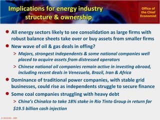 Implications for energy industry structure & ownership All energy sectors likely to see consolidation as large firms with robust balance sheets take over or buy assets from smaller firms  New wave of oil & gas deals in offing? Majors, strongest independents & some national companies well placed to acquire assets from distressed operators Chinese national oil companies remain active in investing abroad, including recent deals in Venezuela, Brazil, Iran & Africa  Dominance of traditional power companies, with stable grid businesses, could rise as independents struggle to secure finance Some coal companies struggling with heavy debt  China’s Chinalco to take 18% stake in Rio Tinto Group in return for  $19.5 billion cash injection  Office of the Chief Economist 