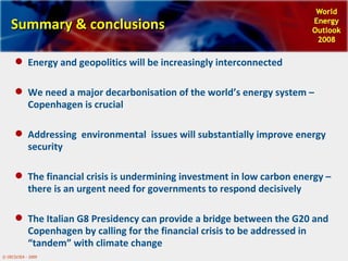 Summary & conclusions Energy and geopolitics will be increasingly interconnected We need a major decarbonisation of the world’s energy system – Copenhagen is crucial Addressing  environmental  issues will substantially improve energy security The financial crisis is undermining investment in low carbon energy – there is an urgent need for governments to respond decisively  The Italian G8 Presidency can provide a bridge between the G20 and Copenhagen by calling for the financial crisis to be addressed in “tandem” with climate change 