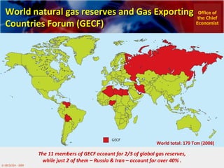 World natural gas reserves and Gas Exporting Countries Forum (GECF)  The 11 members of  GECF account for 2/3 of global gas reserves, while just 2 of them – Russia & Iran – account for over 40%  . World total: 179 Tcm (2008) Office of the Chief Economist 