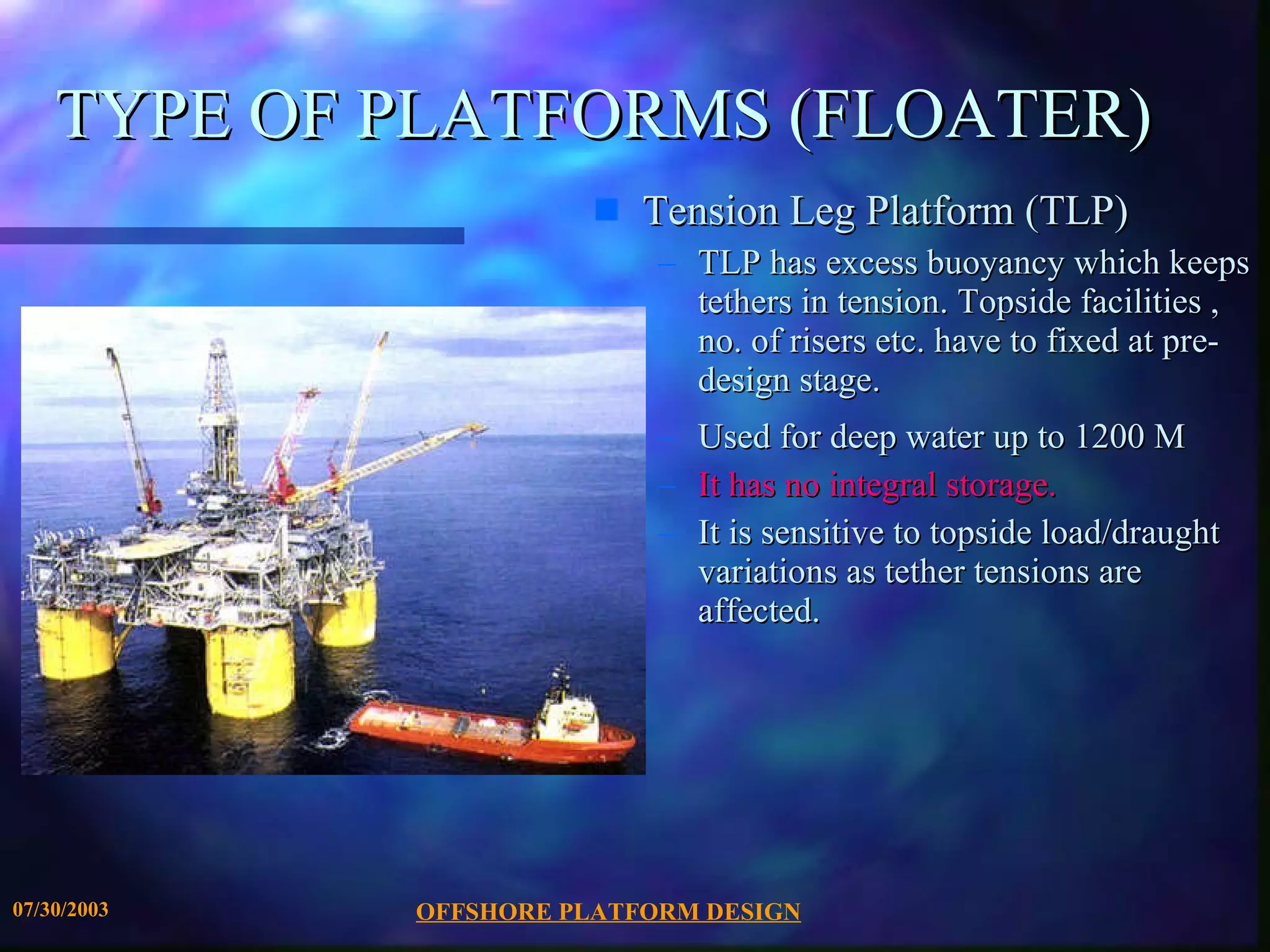 OFFSHORE PLATFORM DESIGN 07/30/2003 TYPE OF PLATFORMS (FLOATER) Tension Leg Platform (TLP) TLP has excess buoyancy which keeps tethers in tension. Topside facilities , no. of risers etc. have to fixed at pre-design stage.  Used for deep water up to 1200 M It has no integral storage. It is sensitive to topside load/draught variations as tether tensions are affected. 