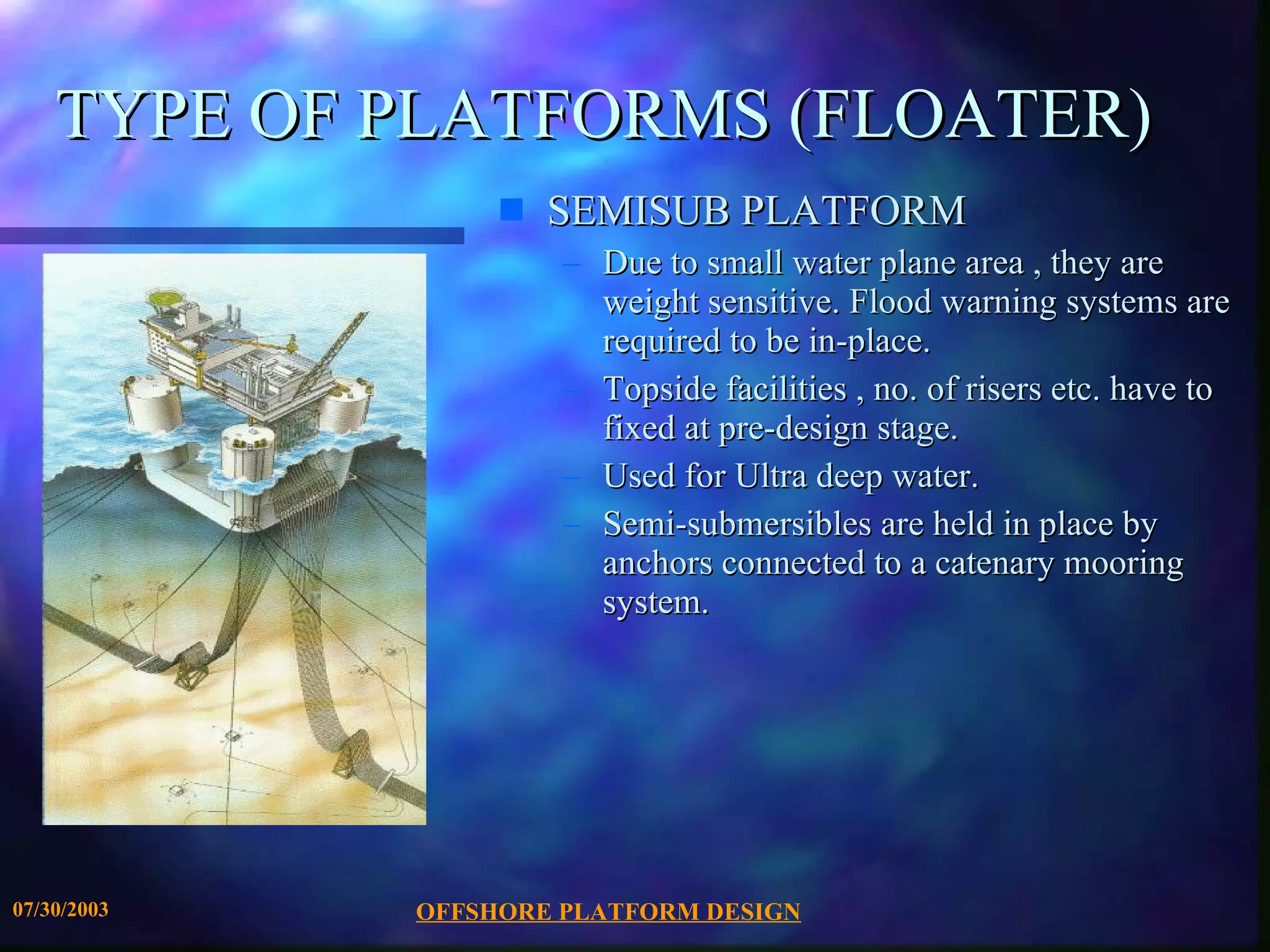 OFFSHORE PLATFORM DESIGN 07/30/2003 TYPE OF PLATFORMS (FLOATER) SEMISUB PLATFORM Due to small water plane area , they are weight sensitive. Flood warning systems are required to be in-place. Topside facilities , no. of risers etc. have to fixed at pre-design stage.  Used for Ultra deep water. Semi-submersibles are held in place by anchors connected to a catenary mooring system. 
