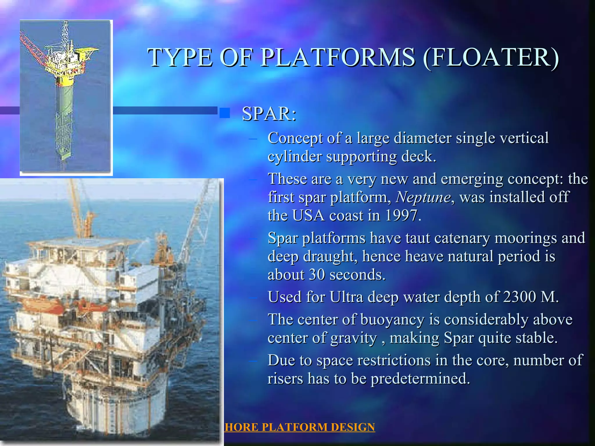 OFFSHORE PLATFORM DESIGN 07/30/2003 TYPE OF PLATFORMS (FLOATER) SPAR: Concept of a large diameter single vertical cylinder supporting deck. These are a very new and emerging concept: the first spar platform,  Neptune , was installed off the USA coast in 1997 . Spar platforms have taut catenary moorings and deep draught, hence heave natural period is about 30 seconds. Used for Ultra deep water depth of 2300 M. The center of buoyancy is considerably above center of gravity , making Spar quite stable. Due to space restrictions in the core, number of risers has to be predetermined. 