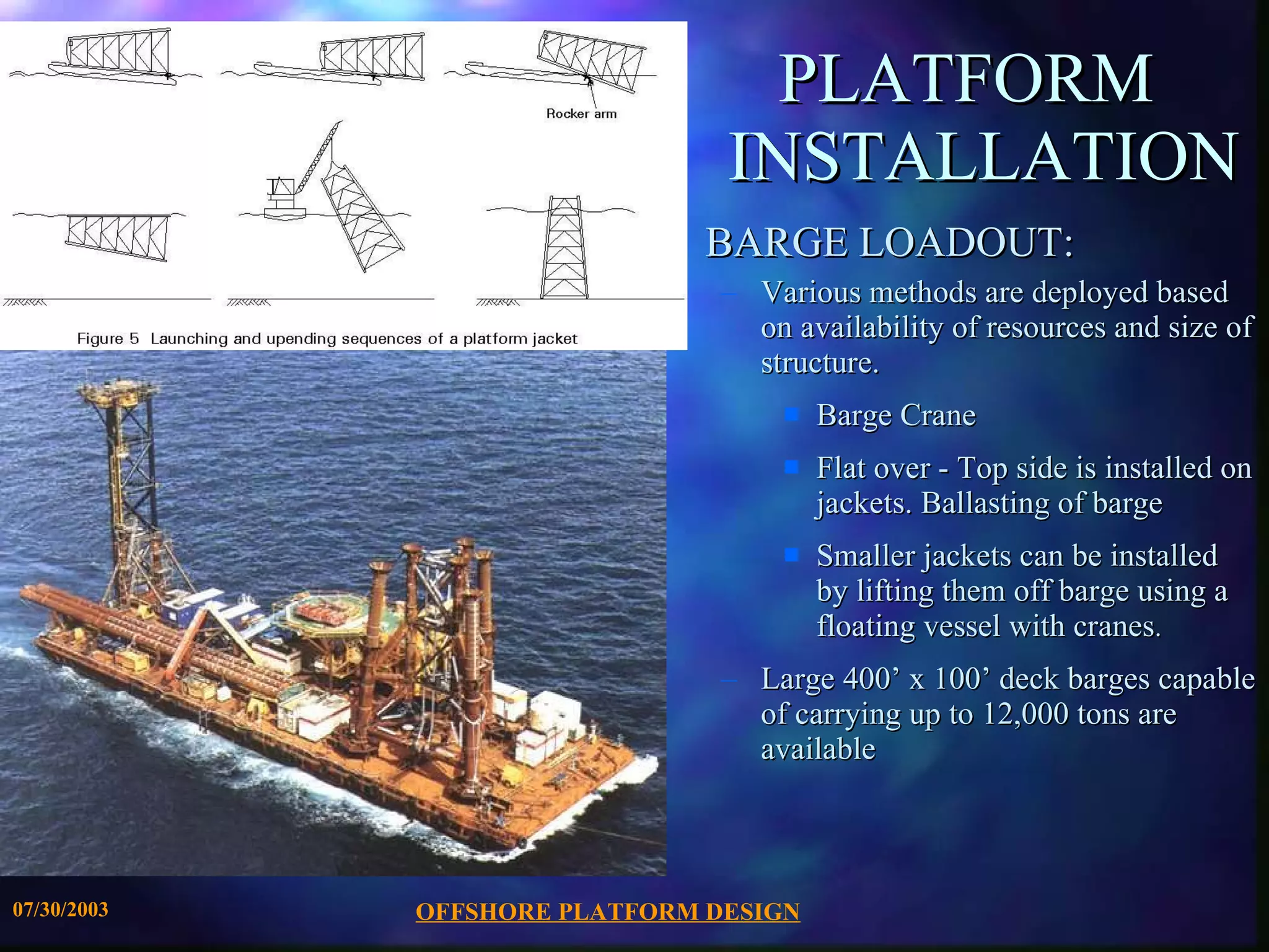 OFFSHORE PLATFORM DESIGN 07/30/2003 PLATFORM  INSTALLATION BARGE LOADOUT: Various methods are deployed based on availability of resources and size of structure. Barge Crane Flat over - Top side is installed on jackets. Ballasting of barge Smaller jackets can be installed by lifting them off barge using a floating vessel with cranes . Large 400’ x 100’ deck barges capable of carrying up to 12,000 tons are available 