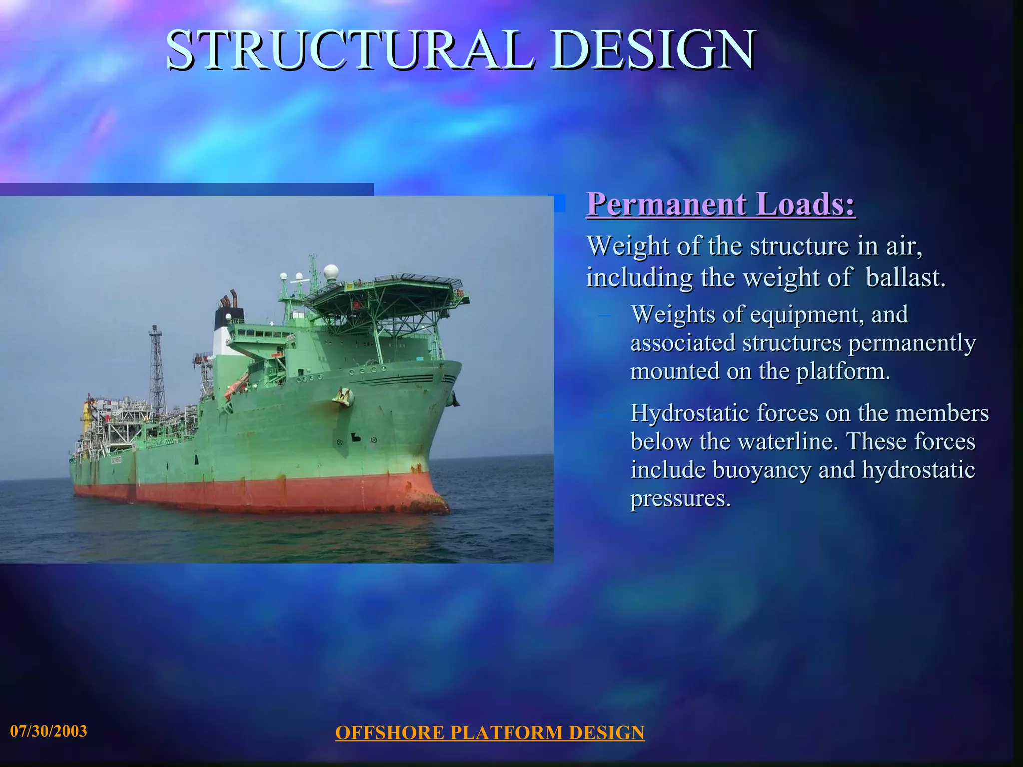 STRUCTURAL DESIGN Permanent Loads: Weight of the structure in air, including the weight of  ballast. Weights of equipment, and associated structures permanently mounted on the platform. Hydrostatic forces on the members below the waterline. These forces include buoyancy and hydrostatic pressures. 