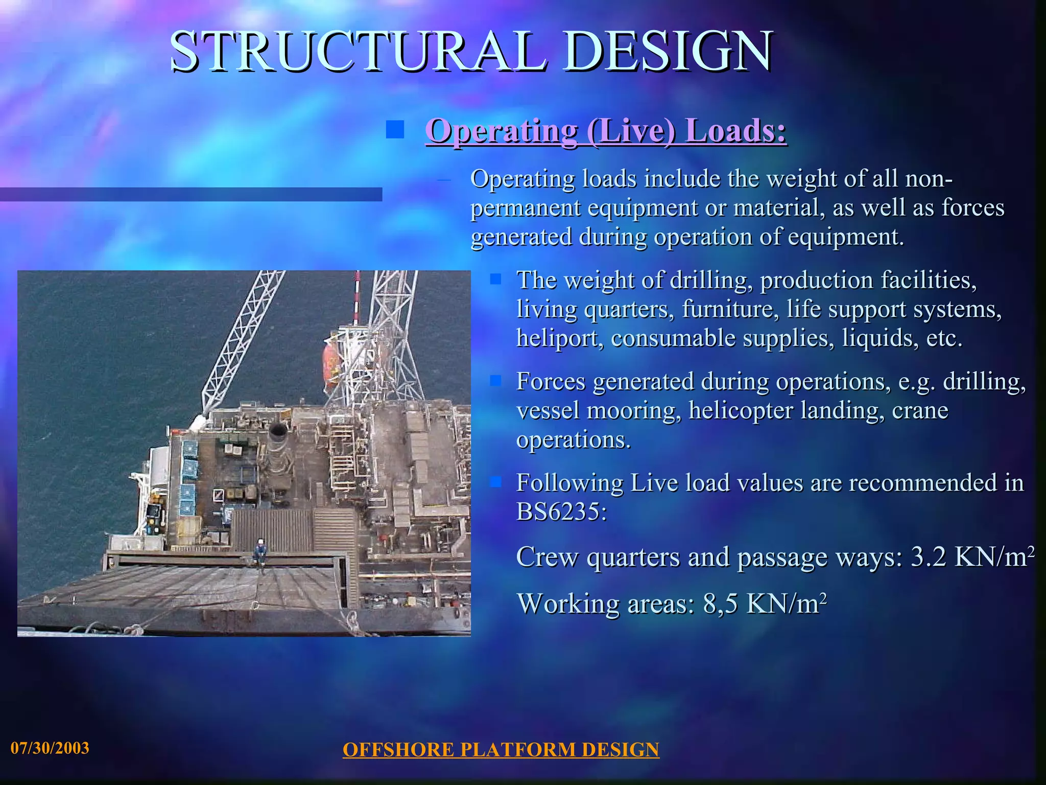 STRUCTURAL DESIGN Operating (Live) Loads: Operating loads include the weight of all non-permanent equipment or material, as well as forces generated during operation of equipment.  The weight of drilling, production facilities, living quarters, furniture, life support systems, heliport, consumable supplies, liquids, etc. Forces generated during operations, e.g. drilling, vessel mooring, helicopter landing, crane operations. Following Live load values are recommended in BS6235: Crew quarters and passage ways: 3.2 KN/m 2 Working areas: 8,5 KN/m 2 