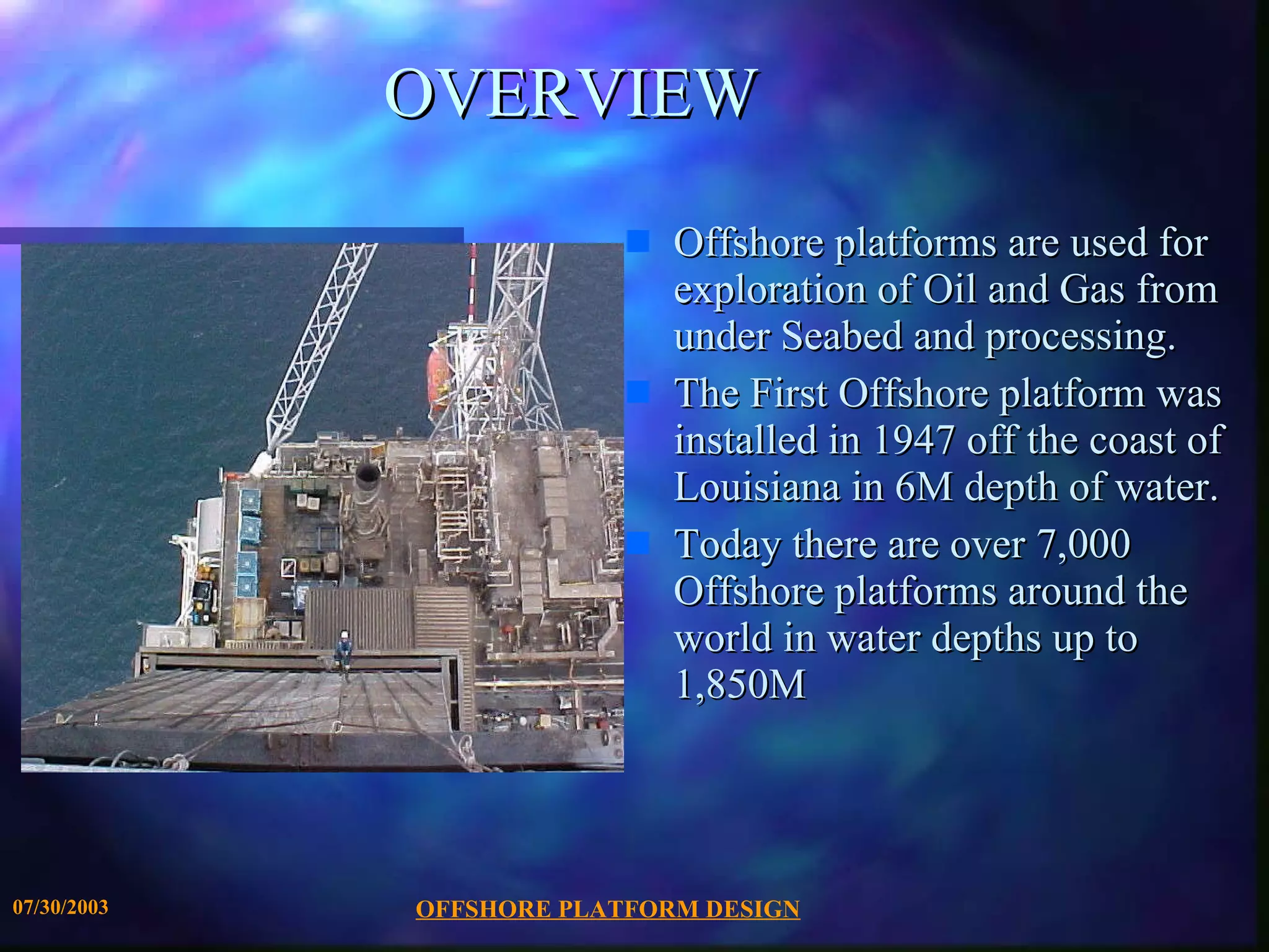 OVERVIEW Offshore platforms are used for exploration of Oil and Gas from under Seabed and processing. The First Offshore platform was installed in 1947 off the coast of Louisiana in 6M depth of water.  Today there are over 7,000 Offshore platforms around the world in water depths up to  1,850M 