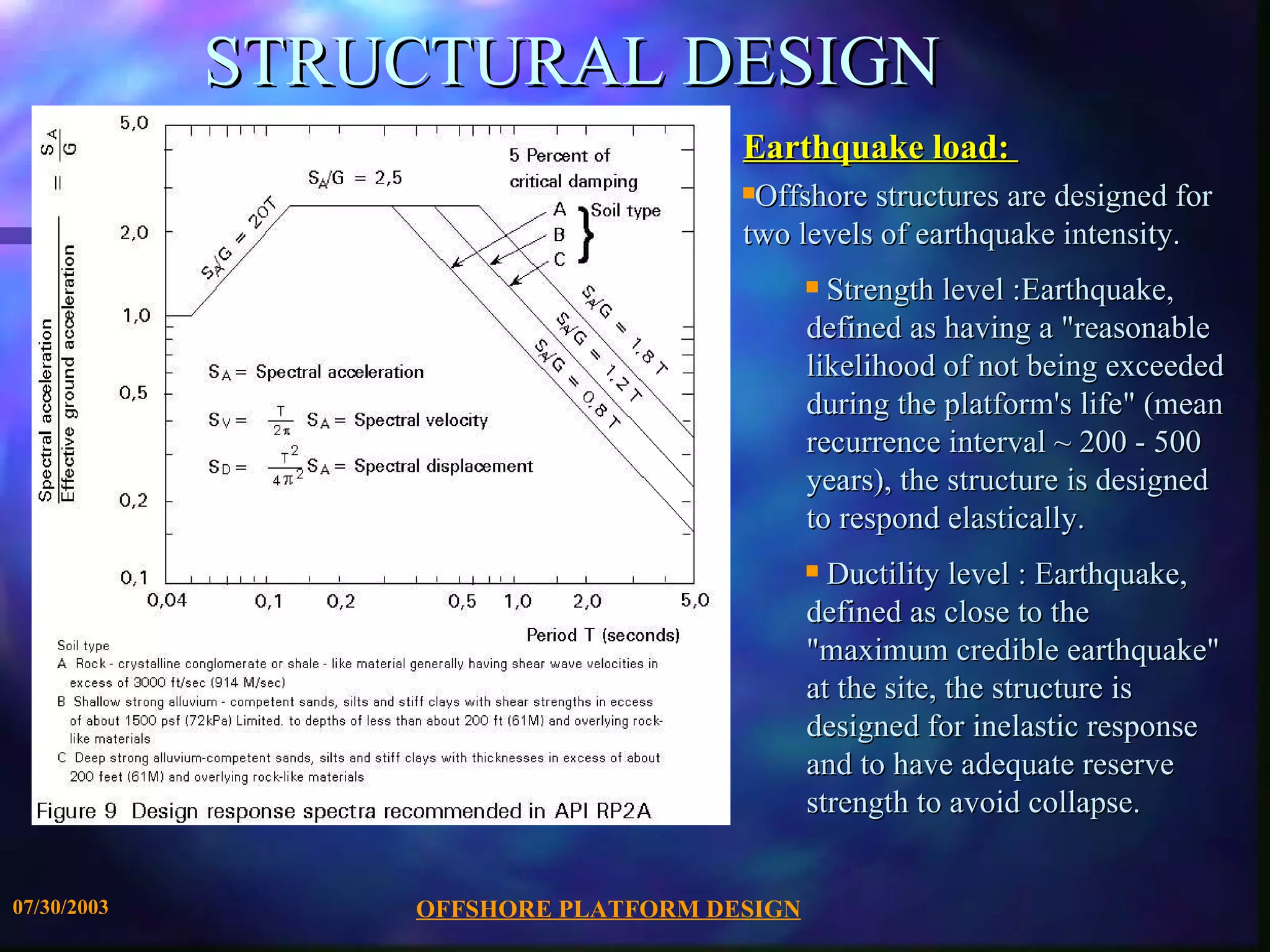 STRUCTURAL DESIGN Earthquake load:  Offshore structures are designed for two levels of earthquake intensity. Strength level :Earthquake, defined as having a &quot;reasonable likelihood of not being exceeded during the platform's life&quot; (mean recurrence interval ~ 200 - 500 years), the structure is designed to respond elastically.  Ductility level : Earthquake, defined as close to the &quot;maximum credible earthquake&quot; at the site, the structure is designed for inelastic response and to have adequate reserve strength to avoid collapse. 