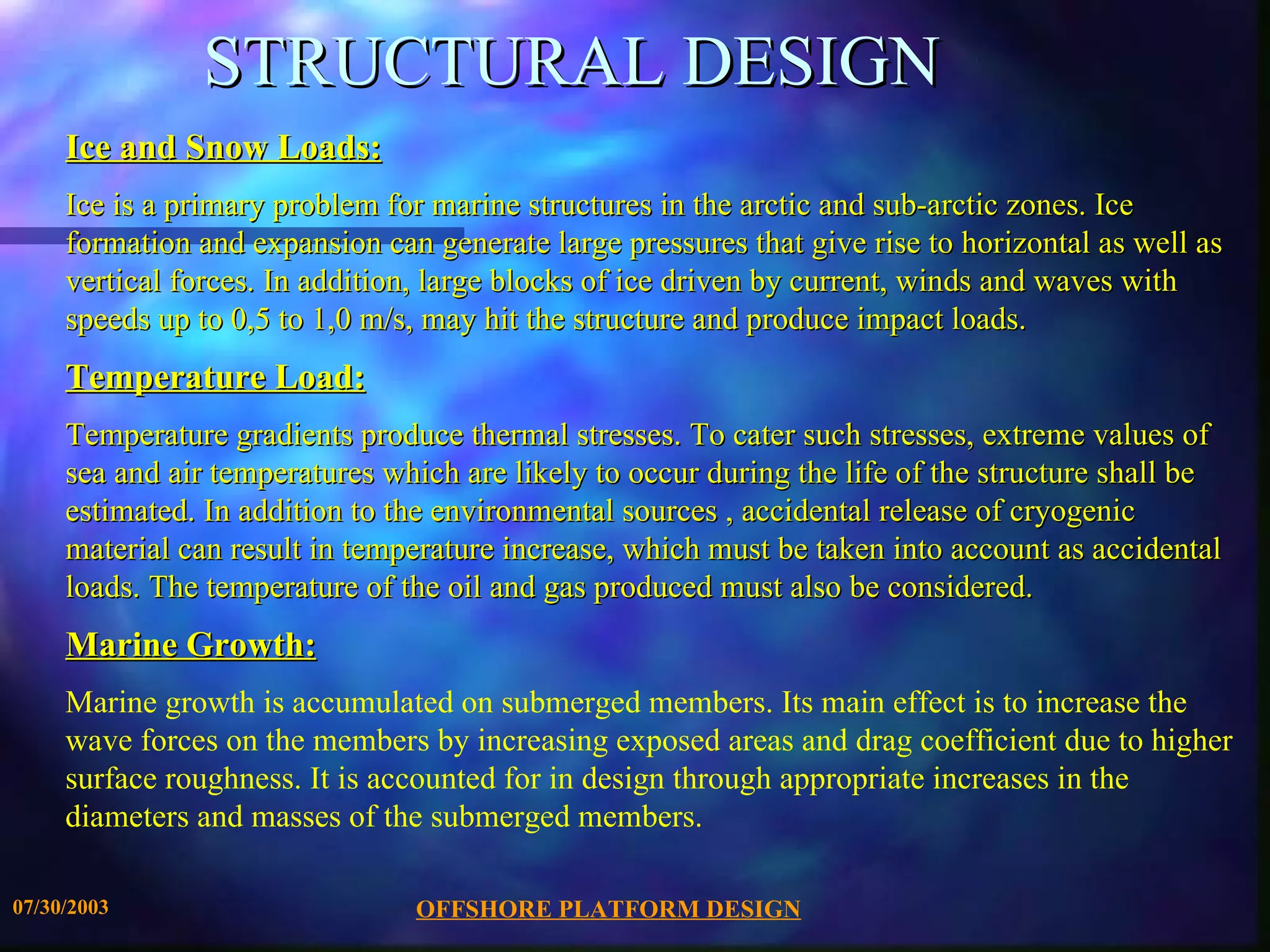 STRUCTURAL DESIGN Ice and Snow Loads: Ice is a primary problem for marine structures in the arctic and sub-arctic zones. Ice formation and expansion can generate large pressures that give rise to horizontal as well as vertical forces. In addition, large blocks of ice driven by current, winds and waves with speeds up to 0,5 to 1,0 m/s, may hit the structure and produce impact loads. Temperature Load: Temperature gradients produce thermal stresses. To cater such stresses, extreme values of sea and air temperatures which are likely to occur during the life of the structure shall be estimated. In addition to the environmental sources , accidental release of cryogenic material can result in temperature increase, which must be taken into account as accidental loads. The temperature of the oil and gas produced must also be considered. Marine Growth: Marine growth is accumulated on submerged members. Its main effect is to increase the wave forces on the members by increasing exposed areas and drag coefficient due to higher surface roughness. It is accounted for in design through appropriate increases in the diameters and masses of the submerged members. 