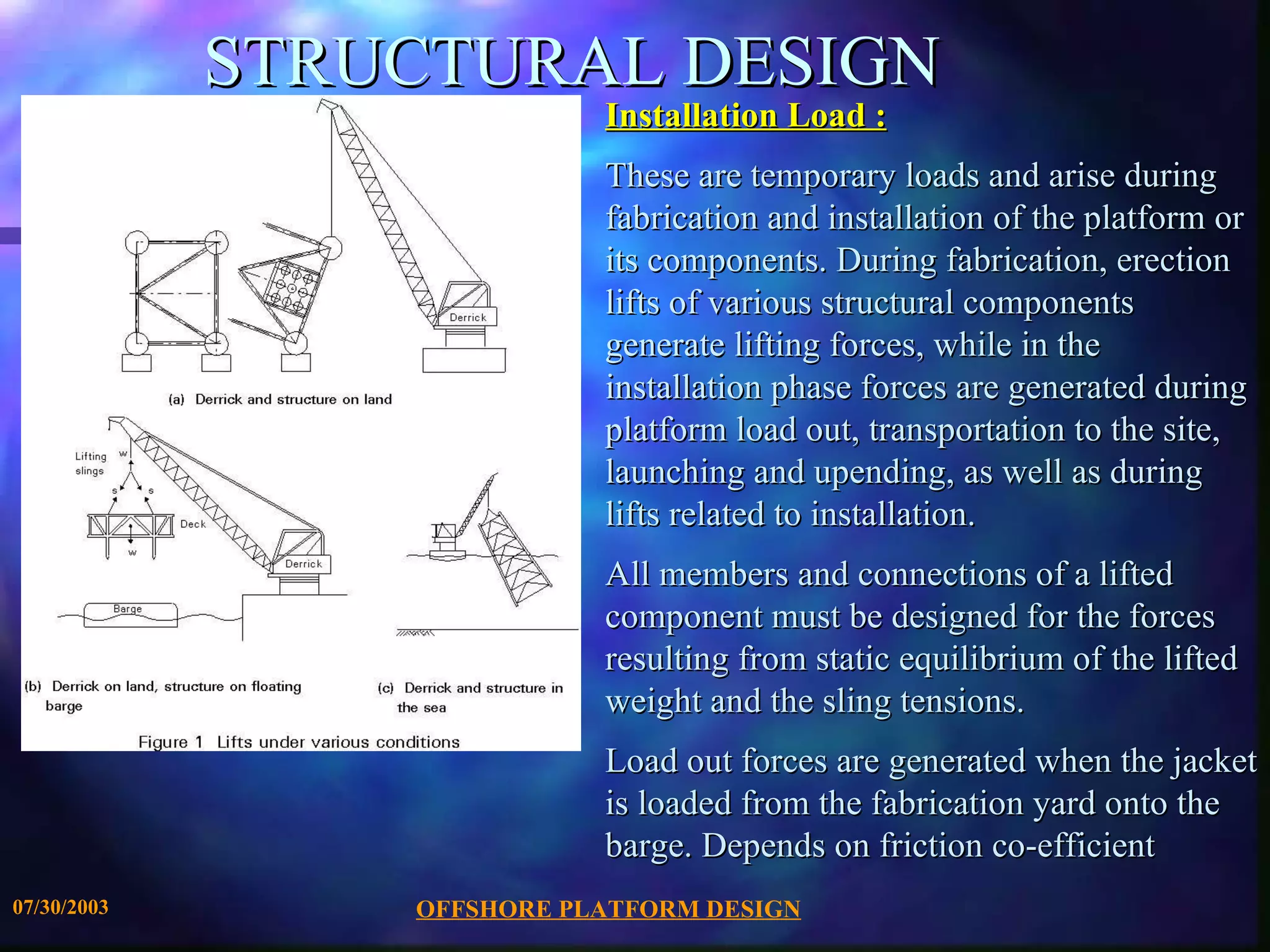 STRUCTURAL DESIGN Installation Load : These are temporary loads and arise during fabrication and installation of the platform or its components. During fabrication, erection lifts of various structural components generate lifting forces, while in the installation phase forces are generated during platform load out, transportation to the site, launching and upending, as well as during lifts related to installation. All members and connections of a lifted component must be designed for the forces resulting from static equilibrium of the lifted weight and the sling tensions. Load out forces are generated when the jacket is loaded from the fabrication yard onto the barge. Depends on friction co-efficient 