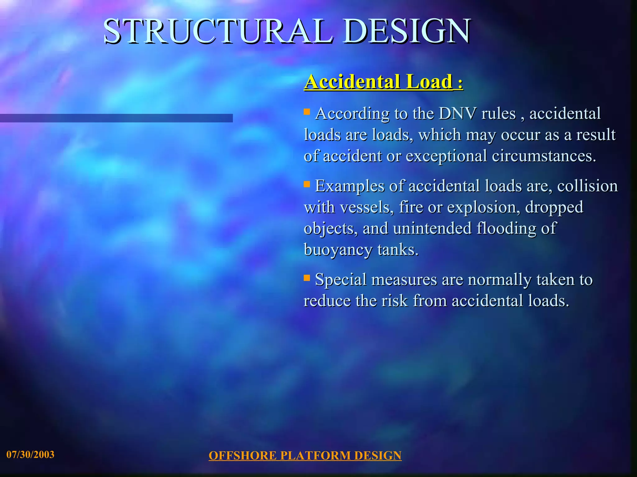 STRUCTURAL DESIGN Accidental Load  : According to the DNV rules , accidental loads are loads, which may occur as a result of accident or exceptional circumstances.  Examples of accidental loads are, collision with vessels, fire or explosion, dropped objects, and unintended flooding of  buoyancy tanks.  Special measures are normally taken to reduce the risk from accidental loads. 