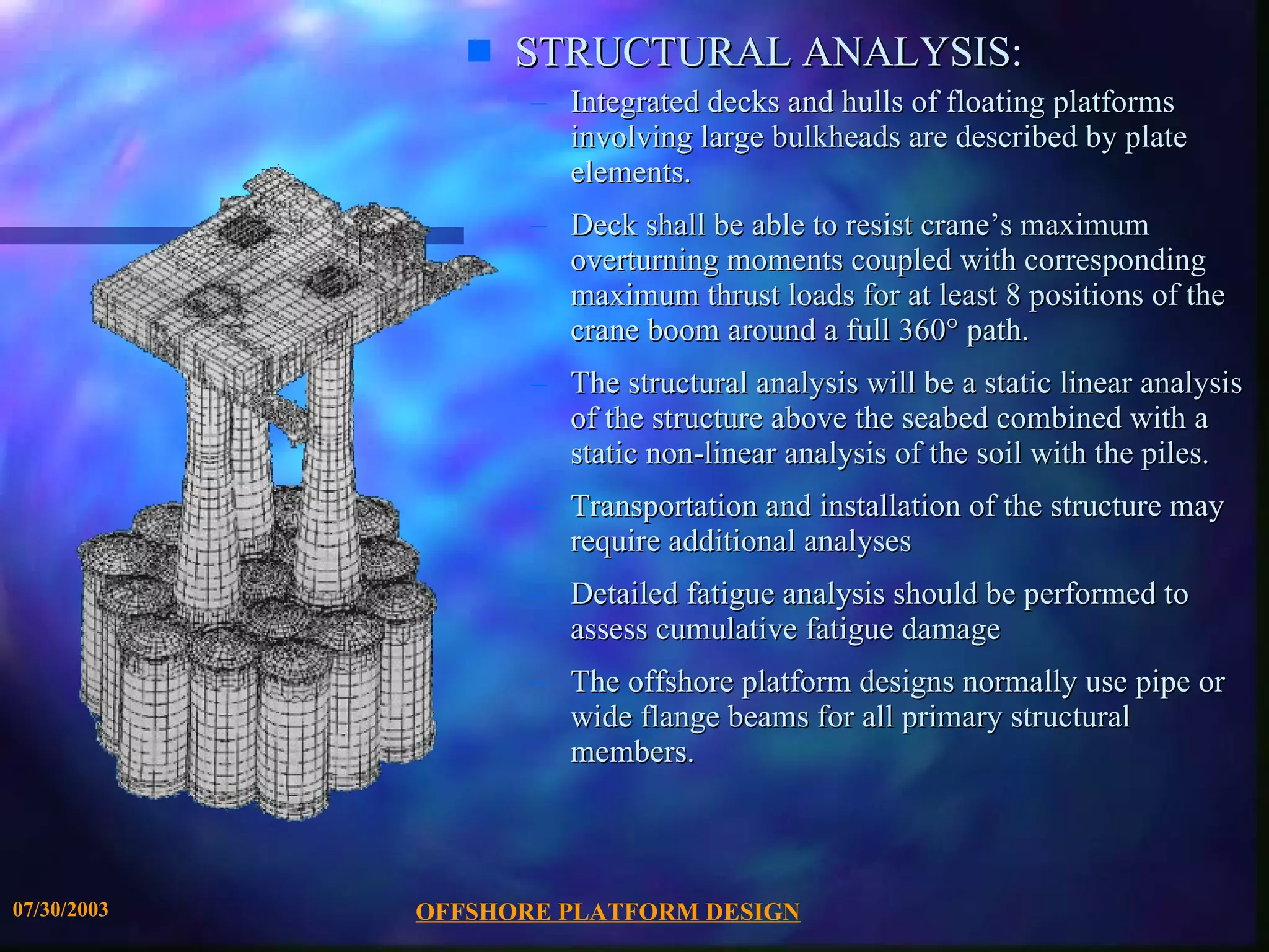 OFFSHORE PLATFORM DESIGN 07/30/2003 STRUCTURAL ANALYSIS: Integrated decks and hulls of floating platforms involving large bulkheads are described by plate elements. Deck shall be able to resist crane’s maximum overturning moments coupled with corresponding maximum thrust loads for at least 8 positions of the crane boom around a full 360° path. The structural analysis will be a static linear analysis of the structure above the seabed combined with a static non-linear analysis of the soil with the piles.  Transportation and installation of the structure may require additional analyses Detailed fatigue analysis should be performed to assess cumulative fatigue damage The offshore platform designs normally use pipe or wide flange beams for all primary structural members. 