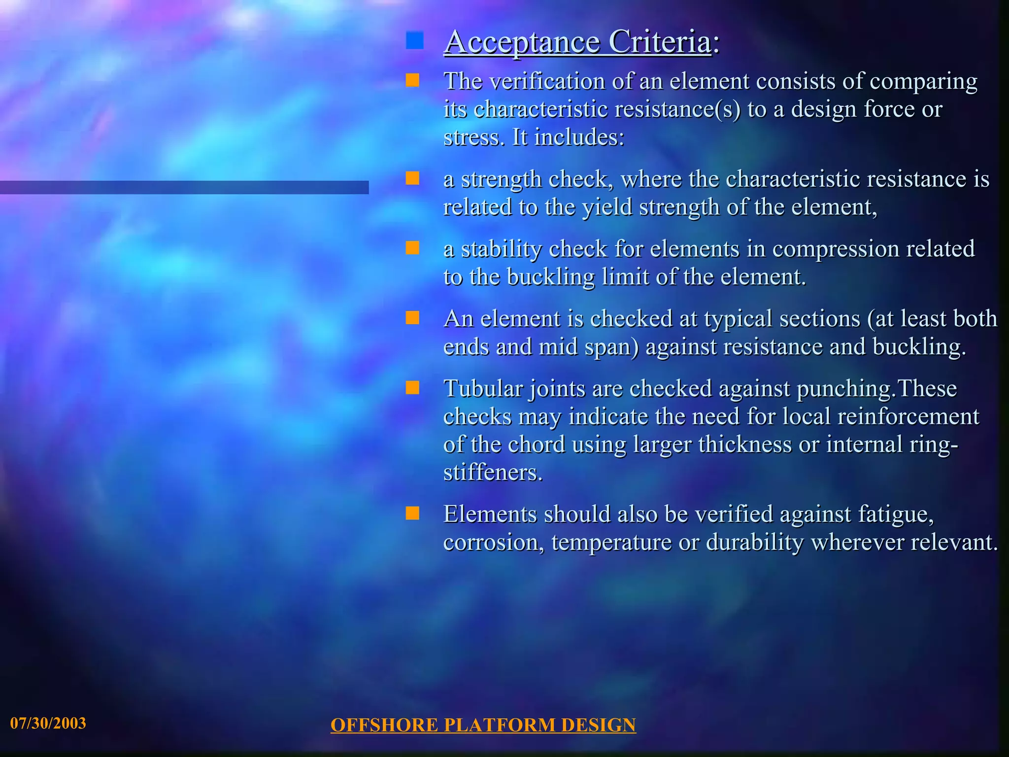 OFFSHORE PLATFORM DESIGN 07/30/2003 Acceptance Criteria : The verification of an element consists of comparing its characteristic resistance(s) to a design force or stress. It includes: a strength check, where the characteristic resistance is related to the yield strength of the element,  a stability check for elements in compression related to the buckling limit of the element. An element is checked at typical sections (at least both ends and mid span) against resistance and buckling.  Tubular joints are checked against punching.These checks may indicate the need for local reinforcement of the chord using larger thickness or internal ring-stiffeners. Elements should also be verified against fatigue, corrosion, temperature or durability wherever relevant. 
