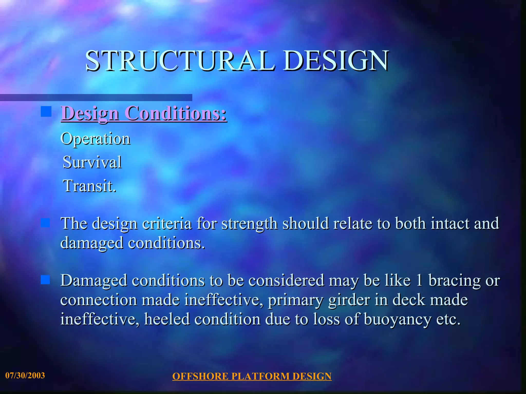 STRUCTURAL DESIGN Design Conditions:   Operation Survival  Transit.  The design criteria for strength should relate to both intact and damaged conditions.  Damaged conditions to be considered may be like 1 bracing or connection made ineffective, primary girder in deck made ineffective, heeled condition due to loss of buoyancy etc. 