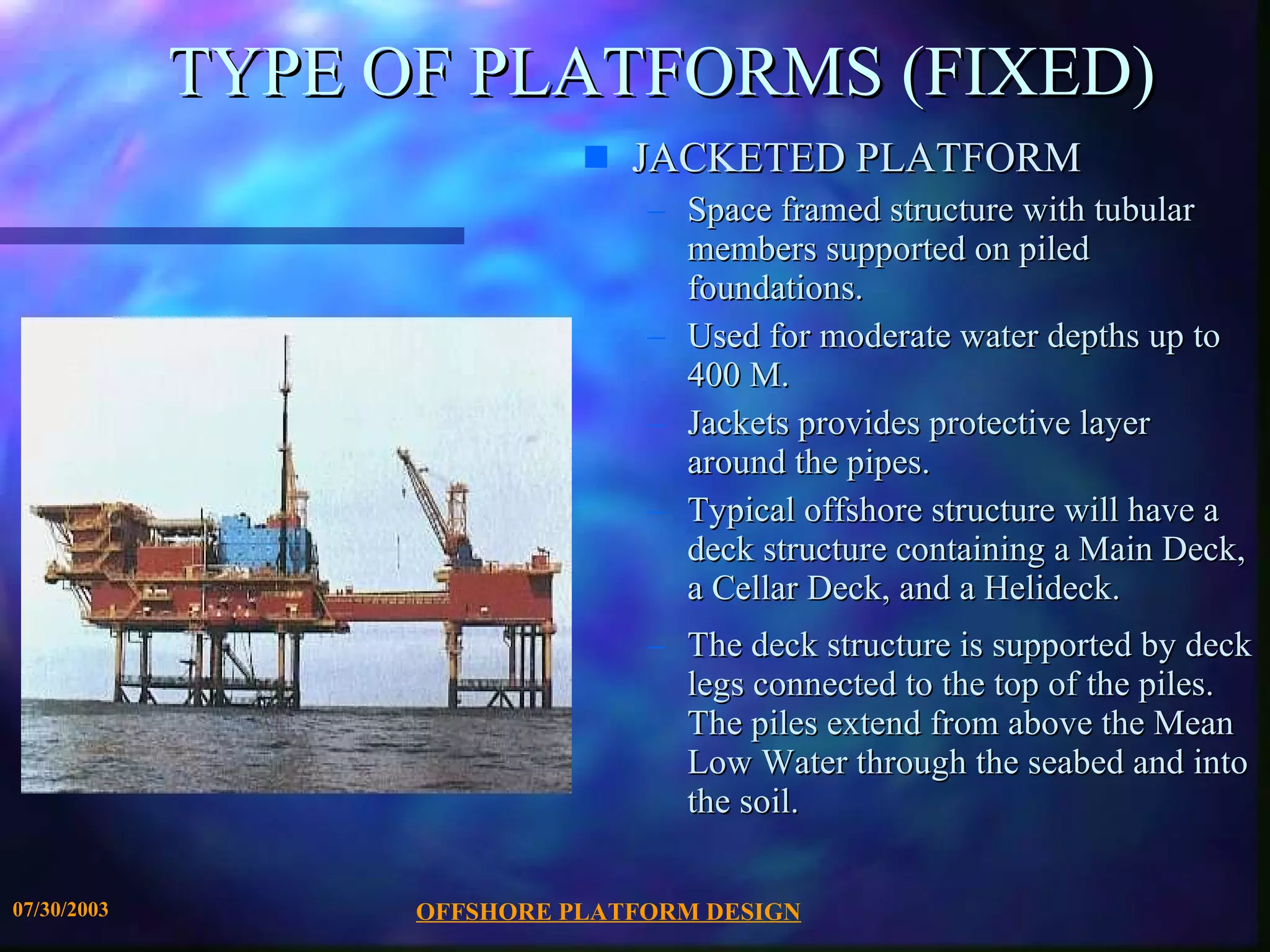 OFFSHORE PLATFORM DESIGN 07/30/2003 TYPE OF PLATFORMS (FIXED) JACKETED PLATFORM Space framed structure with tubular members supported on piled foundations.  Used for moderate water depths up to 400 M. Jackets provides protective layer around the pipes. Typical offshore structure will have a deck structure containing a Main Deck, a Cellar Deck, and a Helideck.  The deck structure is supported by deck legs connected to the top of the piles. The piles extend from above the Mean Low Water through the seabed and into the soil. 