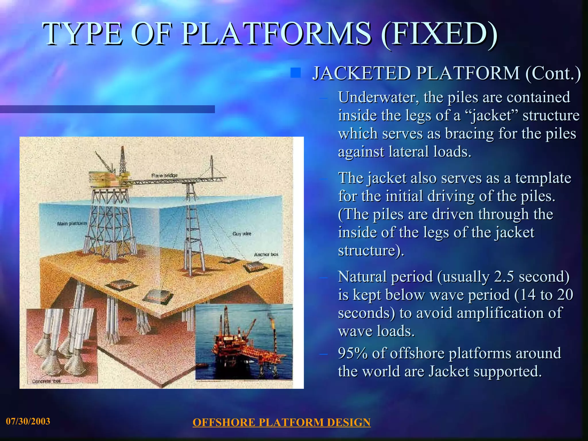 OFFSHORE PLATFORM DESIGN 07/30/2003 TYPE OF PLATFORMS (FIXED) JACKETED PLATFORM (Cont.) Underwater, the piles are contained inside the legs of a “jacket” structure which serves as bracing for the piles against lateral loads.  The jacket also serves as a template for the initial driving of the piles. (The piles are driven through the inside of the legs of the jacket structure). Natural period (usually 2.5 second) is kept below wave period (14 to 20 seconds) to avoid amplification of wave loads. 95% of offshore platforms around the world are Jacket supported.  