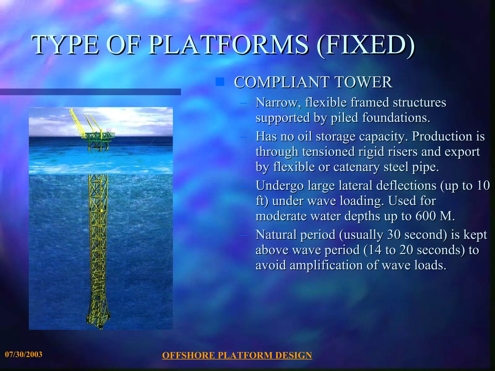 OFFSHORE PLATFORM DESIGN 07/30/2003 TYPE OF PLATFORMS (FIXED) COMPLIANT TOWER Narrow, flexible framed structures supported by piled foundations.  Has no oil storage capacity. Production is through tensioned rigid risers and export by flexible or catenary steel pipe.  Undergo large lateral deflections (up to 10 ft) under wave loading. Used for moderate water depths up to 600 M. Natural period (usually 30 second) is kept above wave period (14 to 20 seconds) to avoid amplification of wave loads. 