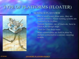 OFFSHORE PLATFORM DESIGN 07/30/2003 TYPE OF PLATFORMS (FLOATER) SEMISUB PLATFORM Due to small water plane area , they are weight sensitive. Flood warning systems are required to be in-place. Topside facilities , no. of risers etc. have to fixed at pre-design stage.  Used for Ultra deep water. Semi-submersibles are held in place by anchors connected to a catenary mooring system. 
