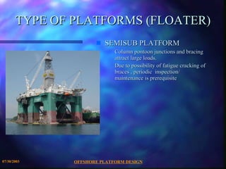 OFFSHORE PLATFORM DESIGN 07/30/2003 TYPE OF PLATFORMS (FLOATER) SEMISUB PLATFORM Column pontoon junctions and bracing attract large loads. Due to possibility of fatigue cracking of braces , periodic  inspection/ maintenance is prerequisite 