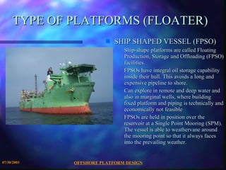 OFFSHORE PLATFORM DESIGN 07/30/2003 TYPE OF PLATFORMS (FLOATER) SHIP SHAPED VESSEL (FPSO) Ship-shape platforms are called Floating Production, Storage and Offloading (FPSO) facilities.  FPSOs have integral oil storage capability inside their hull. This avoids a long and expensive pipeline to shore. Can explore in remote and deep water and also in marginal wells, where building fixed platform and piping is technically and economically not feasible FPSOs are held in position over the reservoir at a Single Point Mooring (SPM). The vessel is able to weathervane around the mooring point so that it always faces into the prevailing weather. 