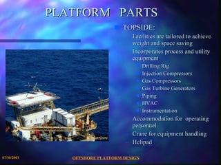 OFFSHORE PLATFORM DESIGN 07/30/2003 PLATFORM  PARTS TOPSIDE: Facilities are tailored to achieve weight and space saving Incorporates process and utility equipment  Drilling Rig Injection Compressors Gas Compressors Gas Turbine Generators Piping HVAC Instrumentation Accommodation for  operating personnel. Crane for equipment handling Helipad 