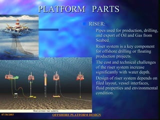 OFFSHORE PLATFORM DESIGN 07/30/2003 PLATFORM  PARTS RISER: Pipes used for production, drilling, and export of Oil and Gas from Seabed. Riser system is a key component for offshore drilling or floating production projects. The cost and technical challenges of the riser system increase significantly with water depth. Design of riser system depends on filed layout, vessel interfaces, fluid properties and environmental condition. 