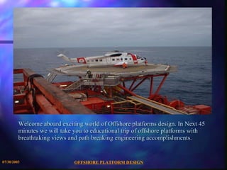Welcome aboard exciting world of Offshore platforms design. In Next 45 minutes we will take you to educational trip of offshore platforms with breathtaking views and path breaking engineering accomplishments.  
