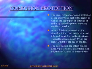 OFFSHORE PLATFORM DESIGN 07/30/2003 CORROSION PROTECTION The usual form of corrosion protection of the underwater part of the jacket as well as the upper part of the piles in soil is by cathodic protection using sacrificial anodes.  A sacrificial anode consists of a zinc/aluminium bar cast about a steel tube and welded on to the structures. Typically approximately 5% of the jacket weight is applied as anodes. The steelwork in the splash zone is usually protected by a sacrificial wall thickness of 12 mm to the members. 