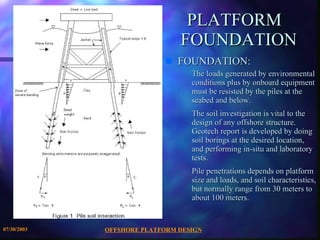 OFFSHORE PLATFORM DESIGN 07/30/2003 PLATFORM  FOUNDATION FOUNDATION: The loads generated by environmental conditions plus by onboard equipment must be resisted by the piles at the seabed and below. The soil investigation is vital to the design of any offshore structure. Geotech report is developed by doing soil borings at the desired location, and performing in-situ and laboratory tests. Pile penetrations depends on platform size and loads, and soil characteristics, but normally range from 30 meters to about 100 meters.  