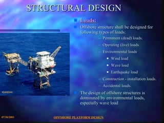 STRUCTURAL DESIGN Loads:   Offshore structure shall be designed for following types of loads:  Permanent (dead) loads.  Operating (live) loads.  Environmental loads  Wind load Wave load Earthquake load Construction - installation loads.  Accidental loads. The design of offshore structures is dominated by environmental loads, especially wave load 