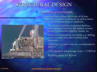 STRUCTURAL DESIGN Operating (Live) Loads: Operating loads include the weight of all non-permanent equipment or material, as well as forces generated during operation of equipment.  The weight of drilling, production facilities, living quarters, furniture, life support systems, heliport, consumable supplies, liquids, etc. Forces generated during operations, e.g. drilling, vessel mooring, helicopter landing, crane operations. Following Live load values are recommended in BS6235: Crew quarters and passage ways: 3.2 KN/m 2 Working areas: 8,5 KN/m 2 