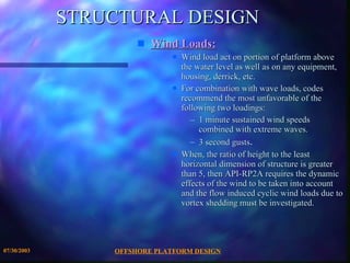 STRUCTURAL DESIGN Wind Loads:   Wind load act on portion of platform above the water level as well as on any equipment, housing, derrick, etc. For combination with wave loads, codes recommend the most unfavorable of the following two loadings: 1 minute sustained wind speeds combined with extreme waves. 3 second gusts . When, the ratio of height to the least horizontal dimension of structure is greater than 5, then API-RP2A requires the dynamic effects of the wind to be taken into account and the flow induced cyclic wind loads due to vortex shedding must be investigated. 
