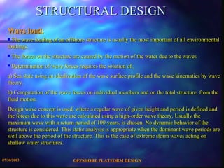 STRUCTURAL DESIGN Wave load :   The wave loading of an offshore structure is usually the most important of all environmental loadings. The forces on the structure are caused by the motion of the water due to the waves  Determination of wave forces requires the solution of , a) Sea state using an idealization of the wave surface profile and the wave kinematics by wave theory.  b) Computation of the wave forces on individual members and on the total structure, from the fluid motion. Design wave concept is used, where a regular wave of given height and period is defined and the forces due to this wave are calculated using a high-order wave theory. Usually the maximum wave with a return period of 100 years, is chosen. No dynamic behavior of the structure is considered. This static analysis is appropriate when the dominant wave periods are well above the period of the structure. This is the case of extreme storm waves acting on shallow water structures.  