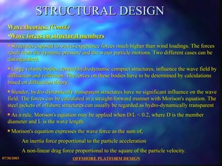 STRUCTURAL DESIGN Wave theories:  (Contd.)   Wave forces on structural members Structures exposed to waves experience forces much higher than wind loadings. The forces result from the dynamic pressure and the water particle motions. Two different cases can be distinguished: Large volume bodies, termed hydrodynamic compact structures, influence the wave field by diffraction and reflection. The forces on these bodies have to be determined by calculations based on diffraction theory.  Slender, hydro-dynamically transparent structures have no significant influence on the wave field. The forces can be calculated in a straight-forward manner with Morison's equation. The steel jackets of offshore structures can usually be regarded as hydro-dynamically transparent As a rule, Morison's equation may be applied when D/L < 0.2, where D is the member diameter and L is the wave length. Morison's equation expresses the wave force as the sum of, An inertia force proportional to the particle acceleration  A non-linear drag force proportional to the square of the particle velocity. 