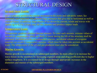 STRUCTURAL DESIGN Ice and Snow Loads: Ice is a primary problem for marine structures in the arctic and sub-arctic zones. Ice formation and expansion can generate large pressures that give rise to horizontal as well as vertical forces. In addition, large blocks of ice driven by current, winds and waves with speeds up to 0,5 to 1,0 m/s, may hit the structure and produce impact loads. Temperature Load: Temperature gradients produce thermal stresses. To cater such stresses, extreme values of sea and air temperatures which are likely to occur during the life of the structure shall be estimated. In addition to the environmental sources , accidental release of cryogenic material can result in temperature increase, which must be taken into account as accidental loads. The temperature of the oil and gas produced must also be considered. Marine Growth: Marine growth is accumulated on submerged members. Its main effect is to increase the wave forces on the members by increasing exposed areas and drag coefficient due to higher surface roughness. It is accounted for in design through appropriate increases in the diameters and masses of the submerged members. 