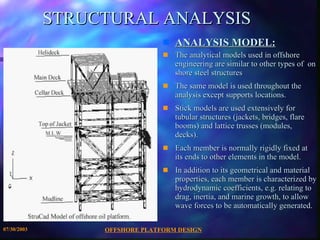 OFFSHORE PLATFORM DESIGN 07/30/2003 STRUCTURAL ANALYSIS ANALYSIS MODEL: The analytical models used in offshore engineering are similar to other types of  on shore steel structures The same model is used throughout the analysis except supports locations. Stick models are used extensively for tubular structures (jackets, bridges, flare booms) and lattice trusses (modules, decks). Each member is normally rigidly fixed at its ends to other elements in the model. In addition to its geometrical and material properties, each member is characterized by hydrodynamic coefficients, e.g. relating to drag, inertia, and marine growth, to allow wave forces to be automatically generated. 
