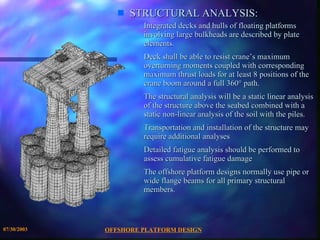 OFFSHORE PLATFORM DESIGN 07/30/2003 STRUCTURAL ANALYSIS: Integrated decks and hulls of floating platforms involving large bulkheads are described by plate elements. Deck shall be able to resist crane’s maximum overturning moments coupled with corresponding maximum thrust loads for at least 8 positions of the crane boom around a full 360° path. The structural analysis will be a static linear analysis of the structure above the seabed combined with a static non-linear analysis of the soil with the piles.  Transportation and installation of the structure may require additional analyses Detailed fatigue analysis should be performed to assess cumulative fatigue damage The offshore platform designs normally use pipe or wide flange beams for all primary structural members. 